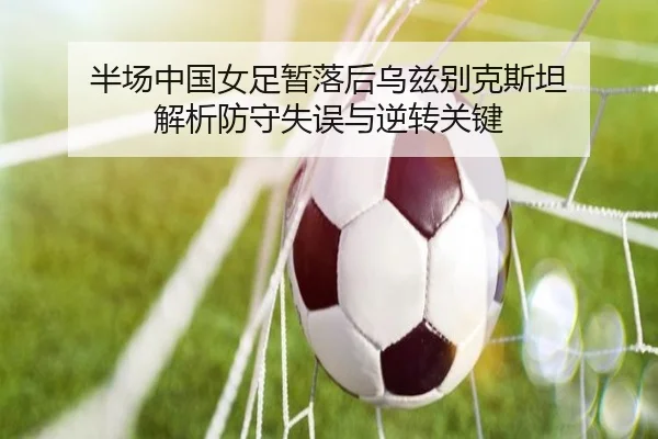 半场中国女足暂落后乌兹别克斯坦 解析防守失误与逆转关键
